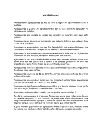 Agradecimentos


Primeiramente, agradecemos ao fato de que a página de agradecimentos não é
avaliada.
Agradecemos à página de agradecimentos por ter nos permitido completar 70
páginas neste trabalho.
Agradecemos aos colegas de classe que também se mataram para fazer este
trabalho.
Agradecemos um ao outro por termos feito este trabalho de forma que cada um ficou
com a parte que gosta.
Agradecemos ao povo chato que, por ficar falando feito matracas na biblioteca, nos
davam uma boa desculpa para por o fone de ouvido e escutar Heavy Metal.
Agradecemos aos grandes autores que escreveram uma infinidade de páginas que
tivemos de ler feito malucos para poder desenvolver este trabalho.
Agradecemos também às cadeiras confortáveis, sem as quais teríamos ficado com
ainda mais dor nas costas que o normal e as paredes geladinhas em que nos
encostávamos para dormir depois de ter comido até passar mal.
Agradecemos às nossas colunas que não quebraram mesmo quando carregávamos
7 quilos de peso nas mochilas.
Agradecemos ao João e ao Zé, do barzinho, por nos alimentar nas horas do almoço
e dos muitos cafés.
Agradecemos ao nosso bom senso, que nos impediu de colocar todas as piadinhas
que queríamos ter colocado ao longo do trabalho.
Agradecemos à professora Adriana que no último ano fofocou bastante com a gente
nas horas vagas (e algumas horas de trabalho também).
Agradecemos de antemão a nota dez que iremos tirar neste trabalho. 
Eu, Adrian, não agradeço à professora Adriana por ter me dado nota menor do que
eu merecia nas provas do ano passado, na primeira por ela ter dito que errei uma
pergunta mesmo quando expliquei o motivo de pensar de forma diferente dela e na
segunda porque eu não coloquei no exercício aquilo que não foi pedido.
E, para finalizar, gostaríamos de agradecer a todas às pessoas que, de forma direta
ou indireta, nos ajudaram a fazer este trabalho. Obrigado, obrigado, obrigado...
 