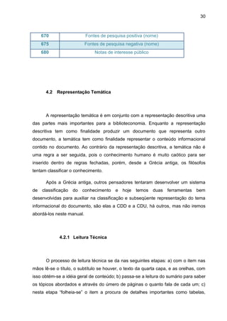 30



     670                   Fontes de pesquisa positiva (nome)
     675                   Fontes de pesquisa negativa (nome)
     680                       Notas de interesse público




      4.2   Representação Temática




      A representação temática é em conjunto com a representação descritiva uma
das partes mais importantes para a biblioteconomia. Enquanto a representação
descritiva tem como finalidade produzir um documento que representa outro
documento, a temática tem como finalidade representar o conteúdo informacional
contido no documento. Ao contrário da representação descritiva, a temática não é
uma regra a ser seguida, pois o conhecimento humano é muito caótico para ser
inserido dentro de regras fechadas, porém, desde a Grécia antiga, os filósofos
tentam classificar o conhecimento.

      Após a Grécia antiga, outros pensadores tentaram desenvolver um sistema
de   classificação   do   conhecimento   e hoje   temos duas ferramentas bem
desenvolvidas para auxiliar na classificação e subseqüente representação do tema
informacional do documento, são elas a CDD e a CDU, há outros, mas não iremos
abordá-los neste manual.




             4.2.1 Leitura Técnica




      O processo de leitura técnica se da nas seguintes etapas: a) com o item nas
mãos lê-se o título, o subtítulo se houver, o texto da quarta capa, e as orelhas, com
isso obtém-se a idéia geral de conteúdo; b) passa-se a leitura do sumário para saber
os tópicos abordados e através do úmero de páginas o quanto fala de cada um; c)
nesta etapa “folheia-se” o item a procura de detalhes importantes como tabelas,
 