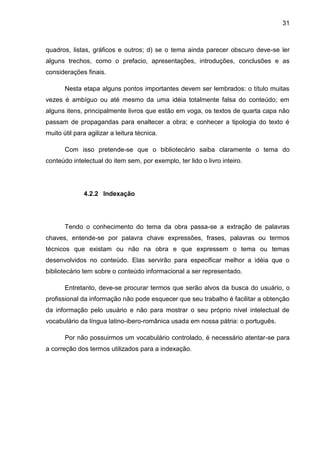 31



quadros, listas, gráficos e outros; d) se o tema ainda parecer obscuro deve-se ler
alguns trechos, como o prefacio, apresentações, introduções, conclusões e as
considerações finais.

       Nesta etapa alguns pontos importantes devem ser lembrados: o título muitas
vezes é ambíguo ou até mesmo da uma idéia totalmente falsa do conteúdo; em
alguns itens, principalmente livros que estão em voga, os textos de quarta capa não
passam de propagandas para enaltecer a obra; e conhecer a tipologia do texto é
muito útil para agilizar a leitura técnica.

       Com isso pretende-se que o bibliotecário saiba claramente o tema do
conteúdo intelectual do item sem, por exemplo, ter lido o livro inteiro.




              4.2.2 Indexação




       Tendo o conhecimento do tema da obra passa-se a extração de palavras
chaves, entende-se por palavra chave expressões, frases, palavras ou termos
técnicos que existam ou não na obra e que expressem o tema ou temas
desenvolvidos no conteúdo. Elas servirão para especificar melhor a idéia que o
bibliotecário tem sobre o conteúdo informacional a ser representado.

       Entretanto, deve-se procurar termos que serão alvos da busca do usuário, o
profissional da informação não pode esquecer que seu trabalho é facilitar a obtenção
da informação pelo usuário e não para mostrar o seu próprio nível intelectual de
vocabulário da língua latino-ibero-românica usada em nossa pátria: o português.

       Por não possuirmos um vocabulário controlado, é necessário atentar-se para
a correção dos termos utilizados para a indexação.
 