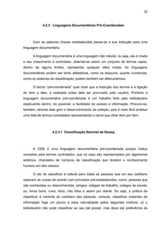 32



             4.2.3 Linguagens Documentárias Pré-Coordenadas




      Com as palavras chaves estabelecidas passa-se a sua tradução para uma
linguagem documentária.

      A linguagem documentária é uma linguagem não natural, ou seja, ela é criada
e seu crescimento é controlado, obtendo-se assim um conjunto de termos capaz,
dentro de alguns limites, representar qualquer idéia criada. As linguagens
documentárias podem ser tanto alfabéticas, como os tesauros, quanto numéricas,
como os sistemas de classificação, podem também ser alfanuméricos.

      O termo “pré-coordenada” quer dizer que a tradução dos termos e a ligação
do item a eles, é realizada antes dele ser procurado pelo usuário. Portanto a
linguagem documentária pré-coordenada é um trabalho feito pelo bibliotecário
objetivando dentro, do possível, a facilidade do acesso a informação. Procura-se,
também, através dela gerir o desenvolvimento da coleção, pois é mais fácil analisar
uma lista de termos controlados representando o cervo que olhar item por item.




                   4.2.3.1 Classificação Decimal de Dewey




      A CDD é uma linguagem documentária pré-coordenada porque traduz
conceitos para termos controlados, que no caso são representados por algarismos
arábicos, chamados de números de classificação que dividem o conhecimento
humano em dez classes.

      O ato de classificar é natural para todas as pessoas que em seu cotidiano
separam as coisas de acordo com princípios pré-estabelecidos, como: pessoas que
são conhecidas ou desconhecidas, amigos, colegas de trabalho, colegas de escola;
ou: livros bons, ruins, lidos, não lidos e assim por diante. Ou seja, a prática de
classificar é inerente ao cotidiano das pessoas, contudo, classificar materiais de
informação foge um pouco a essa naturalidade pelos seguintes motivos: a) o
bibliotecário não pode classificar ao seu bel prazer, mas deve dar preferência às
 