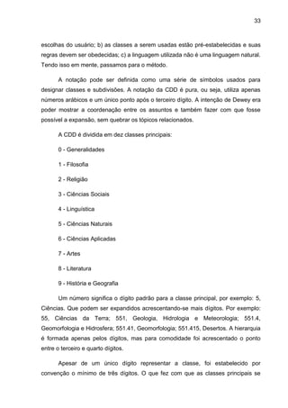 33



escolhas do usuário; b) as classes a serem usadas estão pré-estabelecidas e suas
regras devem ser obedecidas; c) a linguagem utilizada não é uma linguagem natural.
Tendo isso em mente, passamos para o método.

       A notação pode ser definida como uma série de símbolos usados para
designar classes e subdivisões. A notação da CDD é pura, ou seja, utiliza apenas
números arábicos e um único ponto após o terceiro dígito. A intenção de Dewey era
poder mostrar a coordenação entre os assuntos e também fazer com que fosse
possível a expansão, sem quebrar os tópicos relacionados.

       A CDD é dividida em dez classes principais:

       0 - Generalidades

       1 - Filosofia

       2 - Religião

       3 - Ciências Sociais

       4 - Linguística

       5 - Ciências Naturais

       6 - Ciências Aplicadas

       7 - Artes

       8 - Literatura

       9 - História e Geografia

       Um número significa o dígito padrão para a classe principal, por exemplo: 5,
Ciências. Que podem ser expandidos acrescentando-se mais dígitos. Por exemplo:
55, Ciências da Terra; 551, Geologia, Hidrologia e Meteorologia; 551.4,
Geomorfologia e Hidrosfera; 551.41, Geomorfologia; 551.415, Desertos. A hierarquia
é formada apenas pelos dígitos, mas para comodidade foi acrescentado o ponto
entre o terceiro e quarto dígitos.

       Apesar de um único dígito representar a classe, foi estabelecido por
convenção o mínimo de três dígitos. O que fez com que as classes principais se
 