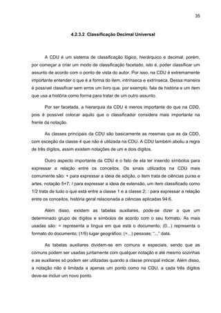 35



                     4.2.3.2 Classificação Decimal Universal




      A CDU é um sistema de classificação lógico, hierárquico e decimal, porém,
por começar a criar um modo de classificação facetado, isto é, poder classificar um
assunto de acordo com o ponto de vista do autor. Por isso, na CDU é extremamente
importante entender o que é a forma do item, intrínseca e extrínseca. Dessa maneira
é possível classificar sem erros um livro que, por exemplo, fala de história e um item
que usa a história como forma para tratar de um outro assunto.

      Por ser facetada, a hierarquia da CDU é menos importante do que na CDD,
pois é possível colocar aquilo que o classificador considera mais importante na
frente da notação.

      As classes principais da CDU são basicamente as mesmas que as da CDD,
com exceção da classe 4 que não é utilizada na CDU. A CDU também aboliu a regra
de três dígitos, assim existem notações de um e dois dígitos.

      Outro aspecto importante da CDU é o fato de ela ter inserido símbolos para
expressar a relação entre os conceitos. Os sinais utilizados na CDU mais
comumente são: + para expressar a ideia de adição, o item trata de ciências puras e
artes, notação 5+7; / para expressar a ideia de extensão, um item classificado como
1/2 trata de tudo o que está entre a classe 1 e a classe 2; : para expressar a relação
entre os conceitos, história geral relacionada a ciências aplicadas 94:6.

      Além disso, existem as tabelas auxiliares, pode-se dizer a que um
determinado grupo de dígitos e símbolos de acordo com o seu formato. As mais
usadas são: = representa a língua em que está o documento; (0...) representa o
formato do documento; (1/9) lugar geográfico; (=...) pessoas; “...” data.

      As tabelas auxiliares dividem-se em comuns e especiais, sendo que as
comuns podem ser usadas juntamente com qualquer notação e até mesmo sozinhas
e as auxiliares só podem ser utilizadas quando a classe principal indicar. Além disso,
a notação não é limitada a apenas um ponto como na CDU, a cada três dígitos
deve-se incluir um novo ponto.
 