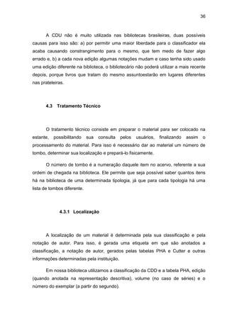 36



      A CDU não é muito utilizada nas bibliotecas brasileiras, duas possíveis
causas para isso são: a) por permitir uma maior liberdade para o classificador ela
acaba causando constrangimento para o mesmo, que tem medo de fazer algo
errado e, b) a cada nova edição algumas notações mudam e caso tenha sido usado
uma edição diferente na biblioteca, o bibliotecário não poderá utilizar a mais recente
depois, porque livros que tratam do mesmo assuntoestarão em lugares diferentes
nas prateleiras.




      4.3    Tratamento Técnico




      O tratamento técnico consiste em preparar o material para ser colocado na
estante,    possibilitando   sua   consulta   pelos   usuários,   finalizando   assim   o
processamento do material. Para isso é necessário dar ao material um número de
tombo, determinar sua localização e prepará-lo fisicamente.

      O número de tombo é a numeração daquele item no acervo, referente a sua
ordem de chegada na biblioteca. Ele permite que seja possível saber quantos itens
há na biblioteca de uma determinada tipologia, já que para cada tipologia há uma
lista de tombos diferente.




              4.3.1 Localização




      A localização de um material é determinada pela sua classificação e pela
notação de autor. Para isso, é gerada uma etiqueta em que são anotados a
classificação, a notação de autor, gerados pelas tabelas PHA e Cutter e outras
informações determinadas pela instituição.

      Em nossa biblioteca utilizamos a classificação da CDD e a tabela PHA, edição
(quando anotada na representação descritiva), volume (no caso de séries) e o
número do exemplar (a partir do segundo).
 