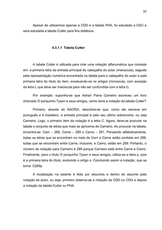 37



      Apesar de utilizarmos apenas a CDD e a tabela PHA, foi estudado a CDU e
será estudada a tabela Cutter para fins didáticos.




                    4.3.1.1 Tabela Cutter




      A tabela Cutter é utilizada para criar uma notação alfanumérica que consiste
em: a primeira letra da entrada principal do cabeçalho do autor (maiúscula), seguido
pela representação numérica encontrada na tabela para o cabeçalho do autor e pela
primeira letra do título do item, excetuando-se os artigos (minúscula, com exceção
da letra L que deve ser maiúscula para não ser confundida com a letra I).

      Por exemplo: suponha-se que Adrian Parra Carneiro escreveu um livro
chamado O porquinho Tyson e seus amigos, como seria a notação da tabela Cutter?

      Primeiro, através do AACR2r, descobre-se que, como ele escreve em
português e é brasileiro, a entrada principal é pelo seu último sobrenome, ou seja
Carneiro. Logo, o primeiro item da notação é a letra C. Agora, deve-se procurar na
tabela o conjunto de letras que mais se aproxima de Carneiro. Ao procurar na tabela,
encontra-se: Carn – 288, Carne – 289 e Carno – 291. Pensando alfabeticamente,
todas as letras que se encontram no meio de Carn e Carne estão contidas em 288,
todas que se encontram entre Carne, inclusive, e Carno, estão em 289. Portanto, o
número da notação para Carneiro é 289 porque Carneiro está entre Carne e Carno.
Finalmente, para o título O porquinho Tyson e seus amigos, utiliza-se a letra p, pois
é a primeira letra do título, excluindo o artigo o. Concluindo assim a notação, que se
torna: C289p.

      A localização na estante é feita por assuntos e dentro do assunto pela
notação de autor, ou seja, primeiro observa-se a notação da CDD ou CDU e depois
a notação da tabela Cutter ou PHA.
 