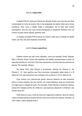 38



                    4.3.1.2 Tabela PHA




      A tabela PHA foi criada por Heloísa de Almeida Prado e por isso tem por título
a abreviação do nome da autora. Ela é uma adaptação da tabela Cutter para nomes
brasileiros. Pois, como a tabela Cutter é estrangeira, ela foi feita para nomes
estrangeiros. Isso fez com que nomes portugueses e brasileiros ficassem com um
número só para vários autores, gerando caos.

      A notação da tabela PHA funciona do mesmo modo que a notação da tabela
Cutter, por isso não será explicado novamente.




                    4.3.1.3 Casos específicos




      Existem nomes que são muito utilizados, como por exemplo: Smith, Stewart,
Silva e Oliveira. Esses nomes são repetidos nas tabelas acompanhados a partir da
segunda entrada por uma letra. Esta letra representa a primeira letra do prenome da
pessoa. Por exemplo: Oliveira.

      Na tabela PHA, para Oliveira é encontrado: Oliveira 45, Oliveira C. 46,
Oliveira F. 47. Isso significa que Para prenomes começados pelas letras A e B
utiliza-se o 45, para prenomes que começam com as letras C, D e E utiliza-se 46.

      Para autores com sobrenomes iguais, deve-se observar se eles escrevem
sobre o mesmo assunto. Se isso ocorrer, em nossa biblioteca, deve-se acrescentar
um dígito para a notação do autor. Por exemplo: André Oliveira e Anderson Oliveira,
ambos têm notação número 45, então se o que apareceu depois for o Anderson, seu
número será 451.

      Para obras em que o título se inicia com algarismos arábicos, deve-se colocar
a letra correspondente à primeira letra do nome do número por extenso. Exemplo: as
1001 noites, a letra utilizada será m.
 