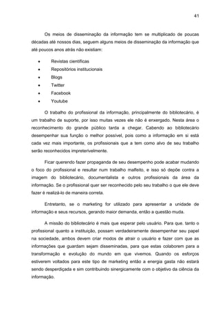 41



      Os meios de disseminação da informação tem se multiplicado de poucas
décadas até nossos dias, seguem alguns meios de disseminação da informação que
até poucos anos atrás não existiam:

          Revistas científicas
          Repositórios institucionais
          Blogs
          Twitter
          Facebook
          Youtube

      O trabalho do profissional da informação, principalmente do bibliotecário, é
um trabalho de suporte, por isso muitas vezes ele não é enxergado. Nesta área o
reconhecimento do grande público tarda a chegar. Cabendo ao bibliotecário
desempenhar sua função o melhor possível, pois como a informação em si está
cada vez mais importante, os profissionais que a tem como alvo de seu trabalho
serão reconhecidos impreterivelmente.

      Ficar querendo fazer propaganda de seu desempenho pode acabar mudando
o foco do profissional e resultar num trabalho malfeito, e isso só depõe contra a
imagem do bibliotecário, documentalista e outros profissionais da área da
informação. Se o profissional quer ser reconhecido pelo seu trabalho o que ele deve
fazer é realizá-lo de maneira correta.

      Entretanto, se o marketing for utilizado para apresentar a unidade de
informação e seus recursos, gerando maior demanda, então a questão muda.

      A missão do bibliotecário é mais que esperar pelo usuário. Para que. tanto o
profissional quanto a instituição, possam verdadeiramente desempenhar seu papel
na sociedade, ambos devem criar modos de atrair o usuário e fazer com que as
informações que guardam sejam disseminadas, para que estas colaborem para a
transformação e evolução do mundo em que vivemos. Quando os esforços
estiverem voltados para este tipo de marketing então a energia gasta não estará
sendo desperdiçada e sim contribuindo sinergicamente com o objetivo da ciência da
informação.
 