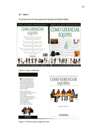 43



6.1   Item 1

O primeiro livro é Como gerenciar Equipes de Robert Heller.




Figura 2 - Capa e contracapa




Figura 3 - Orelha da capa e página de rosto
 