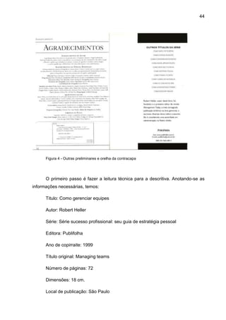 44




      Figura 4 - Outras preliminares e orelha da contracapa




      O primeiro passo é fazer a leitura técnica para a descritiva. Anotando-se as
informações necessárias, temos:

      Titulo: Como gerenciar equipes

      Autor: Robert Heller

      Série: Série sucesso profissional: seu guia de estratégia pessoal

      Editora: Publifolha

      Ano de copirraite: 1999

      Título original: Managing teams

      Número de páginas: 72

      Dimensões: 18 cm.

      Local de publicação: São Paulo
 