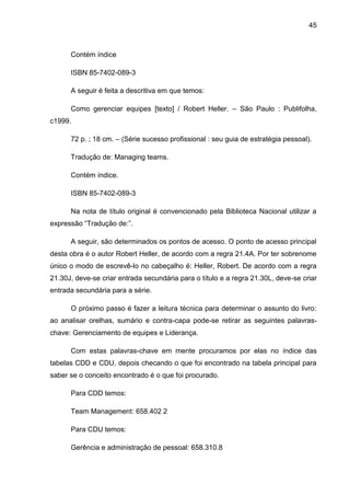45



      Contém índice

      ISBN 85-7402-089-3

      A seguir é feita a descritiva em que temos:

      Como gerenciar equipes [texto] / Robert Heller. – São Paulo : Publifolha,
c1999.

      72 p. ; 18 cm. – (Série sucesso profissional : seu guia de estratégia pessoal).

      Tradução de: Managing teams.

      Contém índice.

      ISBN 85-7402-089-3

      Na nota de título original é convencionado pela Biblioteca Nacional utilizar a
expressão “Tradução de:”.

      A seguir, são determinados os pontos de acesso. O ponto de acesso principal
desta obra é o autor Robert Heller, de acordo com a regra 21.4A. Por ter sobrenome
único o modo de escrevê-lo no cabeçalho é: Heller, Robert. De acordo com a regra
21.30J, deve-se criar entrada secundária para o título e a regra 21.30L, deve-se criar
entrada secundária para a série.

      O próximo passo é fazer a leitura técnica para determinar o assunto do livro:
ao analisar orelhas, sumário e contra-capa pode-se retirar as seguintes palavras-
chave: Gerenciamento de equipes e Liderança.

      Com estas palavras-chave em mente procuramos por elas no índice das
tabelas CDD e CDU, depois checando o que foi encontrado na tabela principal para
saber se o conceito encontrado é o que foi procurado.

      Para CDD temos:

      Team Management: 658.402 2

      Para CDU temos:

      Gerência e administração de pessoal: 658.310.8
 