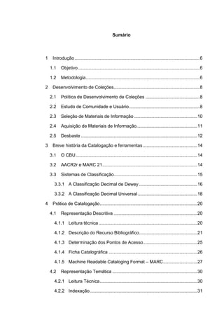 Sumário




1    Introdução ................................................................................................... 6

    1.1    Objetivo ................................................................................................ 6

    1.2    Metodologia .......................................................................................... 6

2    Desenvolvimento de Coleções.................................................................... 8

    2.1    Política de Desenvolvimento de Coleções ........................................... 8

    2.2    Estudo de Comunidade e Usuário ........................................................ 8

    2.3    Seleção de Materiais de Informação .................................................. 10

    2.4    Aquisição de Materiais de Informação................................................ 11

    2.5    Desbaste ............................................................................................ 12

3    Breve história da Catalogação e ferramentas ........................................... 14

    3.1    O CBU ................................................................................................ 14

    3.2    AACR2r e MARC 21 ........................................................................... 14

    3.3    Sistemas de Classificação.................................................................. 15

      3.3.1 A Classificação Decimal de Dewey .............................................. 16

      3.3.2 A Classificação Decimal Universal ............................................... 18

4    Prática de Catalogação ............................................................................. 20

    4.1    Representação Descritiva .................................................................. 20

      4.1.1 Leitura técnica .............................................................................. 20

      4.1.2 Descrição do Recurso Bibliográfico .............................................. 21

      4.1.3 Determinação dos Pontos de Acesso........................................... 25

      4.1.4 Ficha Catalográfica ...................................................................... 26

      4.1.5 Machine Readable Cataloging Format – MARC ........................... 27

    4.2    Representação Temática ................................................................... 30

      4.2.1 Leitura Técnica ............................................................................. 30

      4.2.2 Indexação ..................................................................................... 31
 