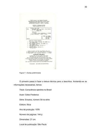 49




      Figura 7 - Outras preliminares




      O primeiro passo é fazer a leitura técnica para a descritiva. Anotando-se as
informações necessárias, temos:

      Titulo: Consciência operária no Brasil

      Autor: Celso Frederico

      Série: Ensaios, número 39 na série

      Editora: Ática

      Ano de produção: 1978

      Número de páginas: 144 p.

      Dimensões: 21 cm.

      Local de publicação: São Paulo
 