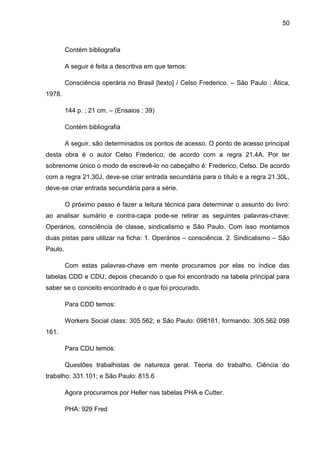 50



         Contém bibliografia

         A seguir é feita a descritiva em que temos:

         Consciência operária no Brasil [texto] / Celso Frederico. – São Paulo : Ática,
1978.

         144 p. ; 21 cm. – (Ensaios ; 39)

         Contém bibliografia

         A seguir, são determinados os pontos de acesso. O ponto de acesso principal
desta obra é o autor Celso Frederico, de acordo com a regra 21.4A. Por ter
sobrenome único o modo de escrevê-lo no cabeçalho é: Frederico, Celso. De acordo
com a regra 21.30J, deve-se criar entrada secundária para o título e a regra 21.30L,
deve-se criar entrada secundária para a série.

         O próximo passo é fazer a leitura técnica para determinar o assunto do livro:
ao analisar sumário e contra-capa pode-se retirar as seguintes palavras-chave:
Operários, consciência de classe, sindicalismo e São Paulo. Com isso montamos
duas pistas para utilizar na ficha: 1. Operários – consciência. 2. Sindicalismo – São
Paulo.

         Com estas palavras-chave em mente procuramos por elas no índice das
tabelas CDD e CDU, depois checando o que foi encontrado na tabela principal para
saber se o conceito encontrado é o que foi procurado.

         Para CDD temos:

         Workers Social class: 305.562; e São Paulo: 098161, formando: 305.562 098
161.

         Para CDU temos:

         Questões trabalhistas de natureza geral. Teoria do trabalho. Ciência do
trabalho: 331.101; e São Paulo: 815.6

         Agora procuramos por Heller nas tabelas PHA e Cutter.

         PHA: 929 Fred
 