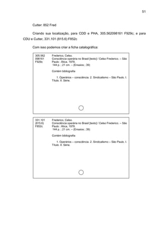 51



      Cutter: 852 Fred

      Criando sua localização, para CDD e PHA, 305.562098161 F929c; e para
CDU e Cutter, 331.101 (815.6) F852c

      Com isso podemos criar a ficha catalográfica:

       305.562     Frederico, Celso.
       098161      Consciência operária no Brasil [texto] / Celso Frederico. – São
       F929c       Paulo : Ática, 1978.
                   144 p. ; 21 cm. – (Ensaios ; 39)

                   Contém bibliografia

                       1. Operários – consciência. 2. Sindicalismo – São Paulo. I.
                   Título. II. Série.




       331.101     Frederico, Celso.
       (815.6)     Consciência operária no Brasil [texto] / Celso Frederico. – São
       F852c       Paulo : Ática, 1978.
                   144 p. ; 21 cm. – (Ensaios ; 39)

                   Contém bibliografia

                       1. Operários – consciência. 2. Sindicalismo – São Paulo. I.
                   Título. II. Série.
 
