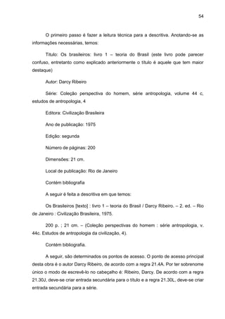 54



      O primeiro passo é fazer a leitura técnica para a descritiva. Anotando-se as
informações necessárias, temos:

      Titulo: Os brasileiros: livro 1 – teoria do Brasil (este livro pode parecer
confuso, entretanto como explicado anteriormente o título é aquele que tem maior
destaque)

      Autor: Darcy Ribeiro

      Série: Coleção perspectiva do homem, série antropologia, volume 44 c,
estudos de antropologia, 4

      Editora: Civilização Brasileira

      Ano de publicação: 1975

      Edição: segunda

      Número de páginas: 200

      Dimensões: 21 cm.

      Local de publicação: Rio de Janeiro

      Contém bibliografia

      A seguir é feita a descritiva em que temos:

      Os Brasileiros [texto] : livro 1 – teoria do Brasil / Darcy Ribeiro. – 2. ed. – Rio
de Janeiro : Civilização Brasileira, 1975.

      200 p. ; 21 cm. – (Coleção perspectivas do homem : série antropologia, v.
44c. Estudos de antropologia da civilização, 4).

      Contém bibliografia.

      A seguir, são determinados os pontos de acesso. O ponto de acesso principal
desta obra é o autor Darcy Ribeiro, de acordo com a regra 21.4A. Por ter sobrenome
único o modo de escrevê-lo no cabeçalho é: Ribeiro, Darcy. De acordo com a regra
21.30J, deve-se criar entrada secundária para o título e a regra 21.30L, deve-se criar
entrada secundária para a série.
 
