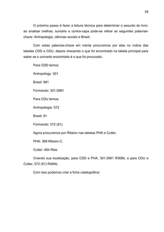 55



      O próximo passo é fazer a leitura técnica para determinar o assunto do livro:
ao analisar orelhas, sumário e contra-capa pode-se retirar as seguintes palavras-
chave: Antropologia, ciências sociais e Brasil.

      Com estas palavras-chave em mente procuramos por elas no índice das
tabelas CDD e CDU, depois checando o que foi encontrado na tabela principal para
saber se o conceito encontrado é o que foi procurado.

      Para CDD temos:

      Antropology: 301

      Brasil: 981

      Formando: 301.0981

      Para CDU temos:

      Antropologia: 572

      Brasil: 81

      Formando: 572 (81)

      Agora procuramos por Ribeiro nas tabelas PHA e Cutter.

      PHA: 368 Ribeiro C.

      Cutter: 484 Ribe

      Criando sua localização, para CDD e PHA, 301.0981 R368b; e para CDU e
Cutter, 572 (81) R484b.

      Com isso podemos criar a ficha catalográfica:
 