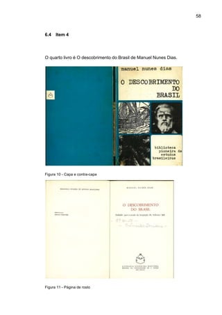 58



6.4   Item 4




O quarto livro é O descobrimento do Brasil de Manuel Nunes Dias.




Figura 10 - Capa e contra-capa




Figura 11 - Página de rosto
 