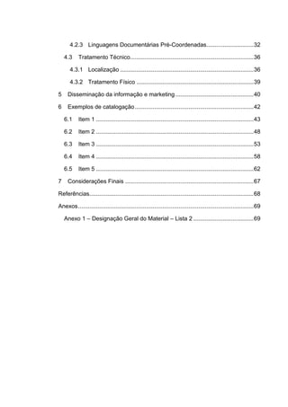 4.2.3 Linguagens Documentárias Pré-Coordenadas............................. 32

    4.3    Tratamento Técnico............................................................................ 36

      4.3.1 Localização .................................................................................. 36

      4.3.2 Tratamento Físico ........................................................................ 39

5    Disseminação da informação e marketing ................................................ 40

6    Exemplos de catalogação ......................................................................... 42

    6.1    Item 1 ................................................................................................. 43

    6.2    Item 2 ................................................................................................. 48

    6.3    Item 3 ................................................................................................. 53

    6.4    Item 4 ................................................................................................. 58

    6.5    Item 5 ................................................................................................. 62

7    Considerações Finais ............................................................................... 67

Referências..................................................................................................... 68

Anexos ............................................................................................................ 69

    Anexo 1 – Designação Geral do Material – Lista 2 ..................................... 69
 