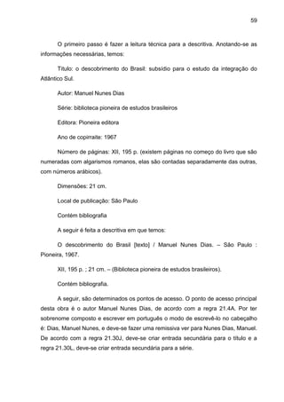 59



       O primeiro passo é fazer a leitura técnica para a descritiva. Anotando-se as
informações necessárias, temos:

       Titulo: o descobrimento do Brasil: subsídio para o estudo da integração do
Atlântico Sul.

       Autor: Manuel Nunes Dias

       Série: biblioteca pioneira de estudos brasileiros

       Editora: Pioneira editora

       Ano de copirraite: 1967

       Número de páginas: XII, 195 p. (existem páginas no começo do livro que são
numeradas com algarismos romanos, elas são contadas separadamente das outras,
com números arábicos).

       Dimensões: 21 cm.

       Local de publicação: São Paulo

       Contém bibliografia

       A seguir é feita a descritiva em que temos:

       O descobrimento do Brasil [texto] / Manuel Nunes Dias. – São Paulo :
Pioneira, 1967.

       XII, 195 p. ; 21 cm. – (Biblioteca pioneira de estudos brasileiros).

       Contém bibliografia.

       A seguir, são determinados os pontos de acesso. O ponto de acesso principal
desta obra é o autor Manuel Nunes Dias, de acordo com a regra 21.4A. Por ter
sobrenome composto e escrever em português o modo de escrevê-lo no cabeçalho
é: Dias, Manuel Nunes, e deve-se fazer uma remissiva ver para Nunes Dias, Manuel.
De acordo com a regra 21.30J, deve-se criar entrada secundária para o título e a
regra 21.30L, deve-se criar entrada secundária para a série.
 