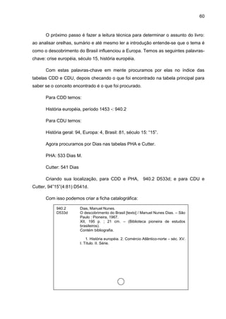 60



      O próximo passo é fazer a leitura técnica para determinar o assunto do livro:
ao analisar orelhas, sumário e até mesmo ler a introdução entende-se que o tema é
como o descobrimento do Brasil influenciou a Europa. Temos as seguintes palavras-
chave: crise européia, século 15, história européia.

      Com estas palavras-chave em mente procuramos por elas no índice das
tabelas CDD e CDU, depois checando o que foi encontrado na tabela principal para
saber se o conceito encontrado é o que foi procurado.

      Para CDD temos:

      História européia, período 1453 -: 940.2

      Para CDU temos:

      História geral: 94, Europa: 4, Brasil: 81, século 15: “15”.

      Agora procuramos por Dias nas tabelas PHA e Cutter.

      PHA: 533 Dias M.

      Cutter: 541 Dias

      Criando sua localização, para CDD e PHA,                 940.2 D533d; e para CDU e
Cutter, 94”15”(4:81) D541d.

      Com isso podemos criar a ficha catalográfica:

            940.2        Dias, Manuel Nunes.
            D533d        O descobrimento do Brasil [texto] / Manuel Nunes Dias. – São
                         Paulo : Pioneira, 1967.
                         XII, 195 p. ; 21 cm. – (Biblioteca pioneira de estudos
                         brasileiros).
                         Contém bibliografia.

                             1. História européia. 2. Comércio Atlântico-norte – séc. XV.
                         I. Título. II. Série.
 