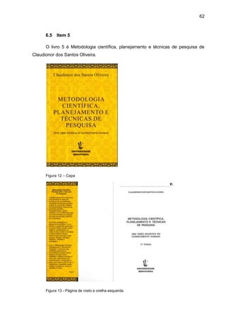 62



      6.5   Item 5

      O livro 5 é Metodologia científica, planejamento e técnicas de pesquisa de
Claudionor dos Santos Oliveira.




      Figura 12 – Capa




      Figura 13 - Página de rosto e orelha esquerda
 