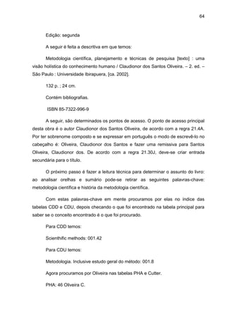 64



      Edição: segunda

      A seguir é feita a descritiva em que temos:

      Metodologia científica, planejamento e técnicas de pesquisa [texto] : uma
visão holística do conhecimento humano / Claudionor dos Santos Oliveira. – 2. ed. –
São Paulo : Universidade Ibirapuera, [ca. 2002].

      132 p. ; 24 cm.

      Contém bibliografias.

       ISBN 85-7322-996-9

      A seguir, são determinados os pontos de acesso. O ponto de acesso principal
desta obra é o autor Claudionor dos Santos Oliveira, de acordo com a regra 21.4A.
Por ter sobrenome composto e se expressar em português o modo de escrevê-lo no
cabeçalho é: Oliveira, Claudionor dos Santos e fazer uma remissiva para Santos
Oliveira, Claudionor dos. De acordo com a regra 21.30J, deve-se criar entrada
secundária para o título.

      O próximo passo é fazer a leitura técnica para determinar o assunto do livro:
ao analisar orelhas e sumário pode-se retirar as seguintes palavras-chave:
metodologia científica e história da metodologia científica.

      Com estas palavras-chave em mente procuramos por elas no índice das
tabelas CDD e CDU, depois checando o que foi encontrado na tabela principal para
saber se o conceito encontrado é o que foi procurado.

      Para CDD temos:

      Scienthific methods: 001.42

      Para CDU temos:

      Metodologia. Inclusive estudo geral do método: 001.8

      Agora procuramos por Oliveira nas tabelas PHA e Cutter.

      PHA: 46 Oliveira C.
 