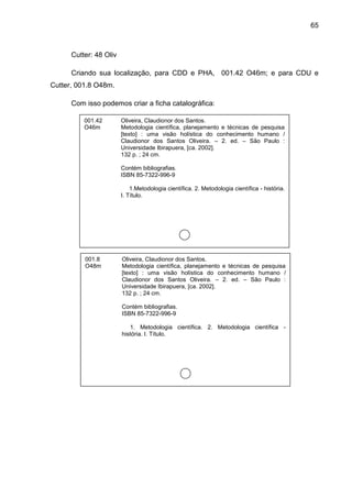 65



      Cutter: 48 Oliv

      Criando sua localização, para CDD e PHA, 001.42 O46m; e para CDU e
Cutter, 001.8 O48m.

      Com isso podemos criar a ficha catalográfica:

          001.42        Oliveira, Claudionor dos Santos.
          O46m          Metodologia científica, planejamento e técnicas de pesquisa
                        [texto] : uma visão holística do conhecimento humano /
                        Claudionor dos Santos Oliveira. – 2. ed. – São Paulo :
                        Universidade Ibirapuera, [ca. 2002].
                        132 p. ; 24 cm.

                        Contém bibliografias.
                        ISBN 85-7322-996-9

                            1.Metodologia científica. 2. Metodologia científica - história.
                        I. Título.




          001.8         Oliveira, Claudionor dos Santos.
          O48m          Metodologia científica, planejamento e técnicas de pesquisa
                        [texto] : uma visão holística do conhecimento humano /
                        Claudionor dos Santos Oliveira. – 2. ed. – São Paulo :
                        Universidade Ibirapuera, [ca. 2002].
                        132 p. ; 24 cm.

                        Contém bibliografias.
                        ISBN 85-7322-996-9

                           1. Metodologia científica. 2. Metodologia científica -
                        história. I. Título.
 