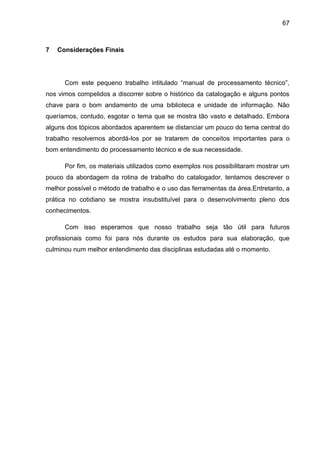 67



7   Considerações Finais




      Com este pequeno trabalho intitulado “manual de processamento técnico”,
nos vimos compelidos a discorrer sobre o histórico da catalogação e alguns pontos
chave para o bom andamento de uma biblioteca e unidade de informação. Não
queríamos, contudo, esgotar o tema que se mostra tão vasto e detalhado. Embora
alguns dos tópicos abordados aparentem se distanciar um pouco do tema central do
trabalho resolvemos abordá-los por se tratarem de conceitos importantes para o
bom entendimento do processamento técnico e de sua necessidade.

      Por fim, os materiais utilizados como exemplos nos possibilitaram mostrar um
pouco da abordagem da rotina de trabalho do catalogador, tentamos descrever o
melhor possível o método de trabalho e o uso das ferramentas da área.Entretanto, a
prática no cotidiano se mostra insubstituível para o desenvolvimento pleno dos
conhecimentos.

      Com isso esperamos que nosso trabalho seja tão útil para futuros
profissionais como foi para nós durante os estudos para sua elaboração, que
culminou num melhor entendimento das disciplinas estudadas até o momento.
 