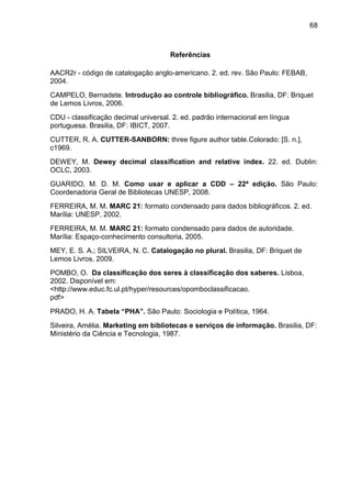68



                                      Referências

AACR2r - código de catalogação anglo-americano. 2. ed. rev. São Paulo: FEBAB,
2004.
CAMPELO, Bernadete. Introdução ao controle bibliográfico. Brasilia, DF: Briquet
de Lemos Livros, 2006.
CDU - classificação decimal universal. 2. ed. padrão internacional em língua
portuguesa. Brasilia, DF: IBICT, 2007.
CUTTER, R. A. CUTTER-SANBORN: three figure author table.Colorado: [S. n.],
c1969.
DEWEY, M. Dewey decimal classification and relative index. 22. ed. Dublin:
OCLC, 2003.
GUARIDO, M. D. M. Como usar e aplicar a CDD – 22ª edição. São Paulo:
Coordenadoria Geral de Bibliotecas UNESP, 2008.
FERREIRA, M. M. MARC 21: formato condensado para dados bibliográficos. 2. ed.
Marília: UNESP, 2002.
FERREIRA, M. M. MARC 21: formato condensado para dados de autoridade.
Marília: Espaço-conhecimento consultoria, 2005.
MEY, E. S. A.; SILVEIRA, N. C. Catalogação no plural. Brasilia, DF: Briquet de
Lemos Livros, 2009.
POMBO, O. Da classificação dos seres à classificação dos saberes. Lisboa,
2002. Disponível em:
<http://www.educ.fc.ul.pt/hyper/resources/opomboclassificacao.
pdf>
PRADO, H. A. Tabela “PHA”. São Paulo: Sociologia e Política, 1964.
Silveira, Amélia. Marketing em bibliotecas e serviços de informação. Brasilia, DF:
Ministério da Ciência e Tecnologia, 1987.
 