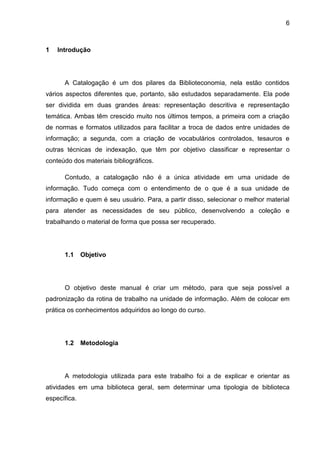 6



1   Introdução




      A Catalogação é um dos pilares da Biblioteconomia, nela estão contidos
vários aspectos diferentes que, portanto, são estudados separadamente. Ela pode
ser dividida em duas grandes áreas: representação descritiva e representação
temática. Ambas têm crescido muito nos últimos tempos, a primeira com a criação
de normas e formatos utilizados para facilitar a troca de dados entre unidades de
informação; a segunda, com a criação de vocabulários controlados, tesauros e
outras técnicas de indexação, que têm por objetivo classificar e representar o
conteúdo dos materiais bibliográficos.

      Contudo, a catalogação não é a única atividade em uma unidade de
informação. Tudo começa com o entendimento de o que é a sua unidade de
informação e quem é seu usuário. Para, a partir disso, selecionar o melhor material
para atender as necessidades de seu público, desenvolvendo a coleção e
trabalhando o material de forma que possa ser recuperado.




      1.1     Objetivo




      O objetivo deste manual é criar um método, para que seja possível a
padronização da rotina de trabalho na unidade de informação. Além de colocar em
prática os conhecimentos adquiridos ao longo do curso.




      1.2     Metodologia




      A metodologia utilizada para este trabalho foi a de explicar e orientar as
atividades em uma biblioteca geral, sem determinar uma tipologia de biblioteca
específica.
 