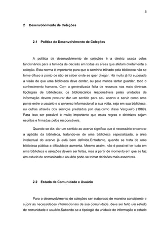 8



2   Desenvolvimento de Coleções




      2.1   Política de Desenvolvimento de Coleções




      A política de desenvolvimento de coleções é a diretriz usada pelos
funcionários para a tomada de decisão em todas as áreas que afetam diretamente a
coleção. Esta norma é importante para que o caminho trilhado pela biblioteca não se
torne difuso a ponto de não se saber onde se quer chegar. Há muito já foi superada
a visão de que uma biblioteca deve conter, ou pelo menos tentar guardar, todo o
conhecimento humano. Com a generalizada falta de recursos nas mais diversas
tipologias de bibliotecas, os bibliotecários responsáveis pelas unidades de
informação devem procurar dar um sentido para seu acervo e servir como uma
ponte entre o usuário e o universo informacional a sua volta, seja em sua biblioteca,
ou outras através dos serviços prestados por elas,como disse Vergueiro (1989).
Para isso ser possível é muito importante que estas regras e diretrizes sejam
escritas e firmadas pelos responsáveis.

      Quando se diz: dar um sentido ao acervo significa que é necessário encontrar
a aptidão da biblioteca, tratando-se de uma biblioteca especializada, a área
intelectual do acervo já está bem definida.Entretanto, quando se trata de uma
biblioteca pública a dificuldade aumenta. Mesmo assim, não é possível ter tudo em
uma biblioteca e seleções devem ser feitas, mas a partir do momento em que se faz
um estudo de comunidade e usuário pode-se tomar decisões mais assertivas.




      2.2   Estudo de Comunidade e Usuário




      Para o desenvolvimento de coleções ser elaborado de maneira consistente e
suprir as necessidades informacionais de sua comunidade, deve ser feito um estudo
de comunidade e usuário.Sabendo-se a tipologia da unidade de informação o estudo
 