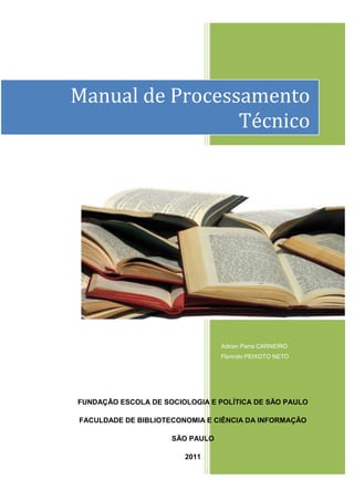 1




Manual de Processamento
                 Técnico




                                 Adrian Parra CARNEIRO
                                 Florindo PEIXOTO NETO




FUNDAÇÃO ESCOLA DE SOCIOLOGIA E POLÍTICA DE SÃO PAULO

FACULDADE DE BIBLIOTECONOMIA E CIÊNCIA DA INFORMAÇÃO

                     SÃO PAULO

                        2011
 