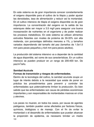 100
En este sistema es de gran importancia conocer constantemente
el oxigeno disponible para el cultivo de la tilapia y poder ajustar
las densidades, tasa de alimentación y reducir así la mortandad.
En el cultivo intensivo de tilapia el oxigeno disponible es de gran
importancia. La concentración del oxigeno en la salida de los
estanques debe ser mayor a 3.5 mg/l para asegurar una buena
incorporación de nutrientes en el organismo y de poder realizar
los procesos metabólicos. En este sistema se utilizan alimentos
extruidos flotantes con niveles de proteína de 30-35% con alta
molienda, con porcentajes definidos menores a 1%, y tamaños
variados dependiendo del tamaño del pez (tamaños de 1.5x1.5
mm para peces pequeños y 4x4 mm para peces adultos).
La producción del sistema intensivo va a depender de la cantidad
de agua disponible, así como de sus características. En un cultivo
intensivo se pueden producir en un rango de 200-400 ton. De
pez/m3
/año.
Sanidad Acuícola
Formas de transmisión y riesgos de enfermedades.
Dentro de la tecnología del cultivo, la sanidad acuícola ocupa un
lugar de interés debido a la necesidad que existe de poner en
práctica los procedimientos para prevenir y controlar las
enfermedades que potencialmente limitan la producción. Es bien
sabido que las enfermedades son causa de pérdidas económicas
importantes y son responsables de mortandades masivas en crías
y alevines.
Los peces no mueren, en todos los casos, por causa de agentes
patógenos, también pueden verse afectados por factores físicos,
químicos, biológicos o de manejo. Con el fin de evitar la
mortandad o el desarrollo de enfermedades que puedan alcanzar
la proporción de epidemia, es necesario brindar un medio
 