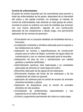 110
Control de enfermedades.
El grado de control requerido por los acuicultores para prevenir y
tratar las enfermedades de los peces, dependerá de la intensidad
del cultivo y del capital invertido; sin embargo, el método de
control de enfermedades más eficiente en toda granja de cultivo,
consiste en poner en práctica una serie de medidas que arrancan
con una buena planeación, seguida de una construcción
adecuada de las instalaciones y desde luego, una permanente
aplicación de las normas de operación.
üFormulación de un proyecto detallado de factibilidad técnica y
financiera.
üLocalización ambiental y climática adecuada para la especie y
las instalaciones de cultivo.
üAplicación de normas y especificaciones de construcción
propias para el cultivo de tilapia. suministro de aguas libres de
contaminación y con un volumen adecuado para el recambio.
üAdquisición de pies de cría y reproductores con calidad
genética y sanitaria certificadas.
üAdministración oportuna, bien balanceada y en cantidades
adecuadas de alimento en cada etapa del cultivo.
üRecambio adecuado de las aguas de los estanques.
üPermanente limpieza del fondo de los estanques y de las
instalaciones de cultivo en general.
üAplicación de sistemas para el control de acceso de animales
silvestres terrestres y aéreos.
üAplicación de dispositivos para el control de animales
silvestres de vida acuática.
üContratación de profesionistas especializados y con
experiencia en el cultivo de tilapia.
üControl y seguimiento permanente del cultivo en cada etapa.
 