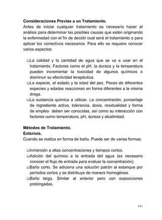 111
Consideraciones Previas a un Tratamiento.
Antes de iniciar cualquier tratamiento es necesario hacer el
análisis para determinar las posibles causas que estén originando
la enfermedad con el fin de decidir cual será el tratamiento o para
aplicar los correctivos necesarios. Para ello se requiere conocer
varios aspectos:
üLa calidad y la cantidad de agua que se va a usar en el
tratamiento. Factores como el pH, la dureza y la temperatura
pueden incrementar la toxicidad de algunos químicos o
disminuir su efectividad terapéutica.
üLa especie, el estado y la edad del pez. Peces de diferentes
especies y edades reaccionan en forma diferentes a la misma
droga.
üLa sustancia química a utilizar. La concentración, porcentaje
de ingrediente activo, tolerancia, dosis, residualidad y forma
de empleo deben ser conocidas, así como su interacción con
factores como temperatura, pH, dureza y alcalinidad.
Métodos de Tratamiento.
Externos.
Cuando se realiza en forma de baño. Puede ser de varias formas:
üInmersión a altas concentraciones y tiempos cortos.
üAdición del químico a la entrada del agua (es necesario
conocer el flujo de entrada para evaluar la concentración).
üBaño corto. Se adiciona una solución patrón al estanque por
períodos cortos y se distribuye de manera homogénea.
üBaño largo. Similar al anterior pero con exposiciones
prolongadas.
 
