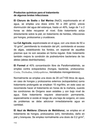 112
Productos químicos para el tratamiento
de algunos brotes infecciosos
El Cloruro de Sodio o Sal Marina (NaCl), espolvoreada en el
agua, se emplea una dosis entre 50 a 200 gr/m2, previa
disminución del agua del estanque, hasta un 40%, luego de 1 a 2
horas se debe recuperar el nivel. Este tratamiento actúa
directamente sobre la piel, en tratamiento de heridas, infecciones
por hongos, protozoarios y crustáceos.
La Cal Agrícola, espolvoreada en el agua, con una dosis de 50 a
10 gr/m3
, permitiendo la nivelación del pH, controlando el exceso
de algas, estabilizando los fondos, en especial de aquellas
piscinas que no son secadas en forma regular. Este tratamiento
también mejora la condición de podredumbre bacteriana de las
aletas (aletas deshilachadas).
El Formol al 40% concentración libre de Paraformaldehido, se
emplea contra ectoparásitos (hongos, bacterias, protozoarios:
Costia, Trichodina, Ichthyopthirius, tremátodos monogenésicos).
Normalmente se emplea una dosis de 20 cm3
/100 litros de agua,
en caso de hongos y protozoarios externos (ectoparásitos) como
tratamiento prolongado se emplean 15 mgr/litro, en este caso se
recomienda hacer el tratamiento en horas de la mañana, cuando
las condiciones de Oxígeno sean estables y con bajo nivel de
agua. Este tratamiento requiere observación permanente,
especialmente si existe el riesgo de una baja de oxígeno, en caso
de problemas se debe adicionar inmediatamente agua en
cantidad.
El Azul de Metileno (Cloruro de Metildiona), se emplea en el
tratamiento de hongos, protozoarios (ich), tremátodos, daño en
piel y branquias. Se emplea normalmente una dosis de 0.2 gr/m3
,
 