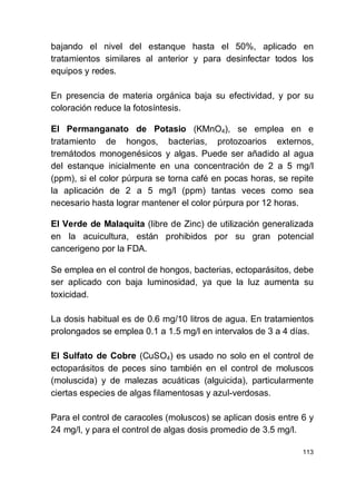 113
bajando el nivel del estanque hasta el 50%, aplicado en
tratamientos similares al anterior y para desinfectar todos los
equipos y redes.
En presencia de materia orgánica baja su efectividad, y por su
coloración reduce la fotosíntesis.
El Permanganato de Potasio (KMnO4), se emplea en e
tratamiento de hongos, bacterias, protozoarios externos,
tremátodos monogenésicos y algas. Puede ser añadido al agua
del estanque inicialmente en una concentración de 2 a 5 mg/l
(ppm), si el color púrpura se torna café en pocas horas, se repite
la aplicación de 2 a 5 mg/l (ppm) tantas veces como sea
necesario hasta lograr mantener el color púrpura por 12 horas.
El Verde de Malaquita (libre de Zinc) de utilización generalizada
en la acuicultura, están prohibidos por su gran potencial
cancerigeno por la FDA.
Se emplea en el control de hongos, bacterias, ectoparásitos, debe
ser aplicado con baja luminosidad, ya que la luz aumenta su
toxicidad.
La dosis habitual es de 0.6 mg/10 litros de agua. En tratamientos
prolongados se emplea 0.1 a 1.5 mg/l en intervalos de 3 a 4 días.
El Sulfato de Cobre (CuSO4) es usado no solo en el control de
ectoparásitos de peces sino también en el control de moluscos
(moluscida) y de malezas acuáticas (alguicida), particularmente
ciertas especies de algas filamentosas y azul-verdosas.
Para el control de caracoles (moluscos) se aplican dosis entre 6 y
24 mg/l, y para el control de algas dosis promedio de 3.5 mg/l.
 