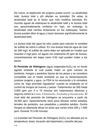 114
De nuevo, la deplección de oxígeno puede ocurrir. La alcalinidad
total, dureza total y pH afectan su toxicidad. De estas, la
alcalinidad total es el factor que más modifica toxicidad. En
muchas aguas de estanques la alcalinidad total y la dureza total
son aproximadamente similares en mg/l, sin embargo, la
alcalinidad total cambia lentamente en los estanques, fuertes
lluvias pueden diluir el agua y hacer decrecer significativamente la
alcalinidad total.
La dureza total del agua ha sido usada para calcular la cantidad
de sulfato de cobre a utilizar. En una dureza total de agua de mas
de 200 mg/l, el sulfato de cobre debe ser aplicado en niveles que
excedan 2 mg/l pero, en aguas con solamente 20 ppm de dureza,
concentraciones tan bajas como 0.02 mg/l pueden matar a los
peces.
El Peróxido de Hidrógeno (agua oxigenada-H2O2) es un fuerte
agente oxidante el cual puede matar un gran número de
bacterias, hongos y parásitos típicos de los peces y se considera
compatible con el medio ambiente ya que su descomposición
produce oxígeno y agua. La FDA lo ha reconocido y lo considera
como de baja prioridad regulatoria cuando es empleado en el
control de hongos de huevos y peces. Tratamientos de 300 hasta
5.000 ppm por 4 a 15 minutos son tratamientos efectivos y
seguros contra la Costia, Chilodonella, Trichodina y Gyrodactylus. El
nivel letal del peróxido de hidrógeno se encuentra a partir de
30.000 ppm. Aparentemente tiene poca eficacia contra estadios
larvales de parásitos, sus preadultos y estadios adultos. Contra
hongos es altamente eficaz en dosis que varían entre 250 y 1.000
ppm. Durante 15 a 60 minutos.
La toxicidad del Peróxido de Hidrógeno (H2O2) es afectada por la
temperatura, dosis, duración del tratamiento y tamaño del pez.
 