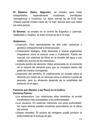 115
El Dipterex (Dylox, Neguvón), se emplea para tratar
ectoparásitos, especialmente crustáceos, tremátodos
monogénicos e hirudinios. La dosis normal es de 0.25 mg/l
(Tilapia soporta niveles hasta de 12 mg/l, tóxicos para casi todos
los otros peces).
El Bromex, se emplea en el control de Ergasilus y Laerniae,
copépodos y nauplius, la dosis normal es de 0.12 mg/l.
Sistémicos.
üInyección. Para reproductores de alto valor comercial y
genético (intraperitoneal o intramuscular).
üTratamiento biológico. Está destinado a acabar organismos
hospederos como el caracol, aves o crustáceos. Puede ser
manual, con sistemas de filtros en la entrada del agua o con
mallas por encima de los estanques.
üIncluido dentro del alimento. Debe adicionarse en el momento
de la mezcla del alimento para que se incorpore dentro del
pellet de manera homogénea.
üAspersión del alimento. El medicamento es rociado sobre el
alimento por medio de un vehículo como el alcohol o aceite de
pescado, pero su eficiencia depende de la solubilidad del
producto en el agua.
Factores que Afectan a los Peces en el Cultivo.
Factores Físicos.
üLa temperatura. Las variaciones altas tensionan al animal
haciéndolos más susceptibles a las enfermedades.
üLuz excesiva. En sistemas intensivos con poca profundidad,
los rayos solares pueden ocasionar quemaduras en el dorso
del animal.
üGases disueltos. El exceso de nitrógeno puede producir la
enfermedad de la burbuja de gas.
 