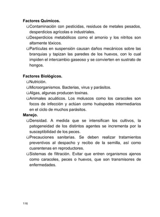 116
Factores Químicos.
üContaminación con pesticidas, residuos de metales pesados,
desperdicios agrícolas e industriales.
üDesperdicios metabólicos como el amonio y los nitritos son
altamente tóxicos.
üPartículas en suspensión causan daños mecánicos sobre las
branquias y tapizan las paredes de los huevos, con lo cual
impiden el intercambio gaseoso y se convierten en sustrato de
hongos.
Factores Biológicos.
üNutrición.
üMicroorganismos. Bacterias, virus y parásitos.
üAlgas, algunas producen toxinas.
üAnimales acuáticos. Los moluscos como los caracoles son
focos de infección y actúan como huéspedes intermediarios
en el ciclo de muchos parásitos.
Manejo.
üDensidad. A medida que se intensifican los cultivos, la
patogeneidad de los distintos agentes se incrementa por la
susceptibilidad de los peces.
üPrecauciones sanitarias. Se deben realizar tratamientos
preventivos al despacho y recibo de la semilla, así como
cuarentenas en reproductores.
üSistemas de filtración. Evitar que entren organismos ajenos
como caracoles, peces o huevos, que son transmisores de
enfermedades.
 