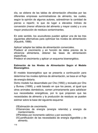 118
día, se obtiene de las tablas de alimentación ofrecidas por las
diferentes empresas suministradoras de alimento, las cuales,
según la opinión de algunos autores, sobrestiman la cantidad de
pienso a repartir, lo que da lugar a elevados índices de
conversión (menor eficiencia del alimento y mayor coste) y a una
mayor producción de residuos contaminantes.
En este sentido, los acuicultores pueden aplicar una de las tres
siguientes alternativas para optimizar los niveles de alimentación
(Kaushik, 1998):
Aplicar/ adaptar las tablas de alimentación comerciales.
Predecir el crecimiento y en función de datos previos de la
eficiencia alimentaria, obtener las tasas de alimentación
específicas.
Predecir el crecimiento y aplicar un esquema bioenergético.
Estimación de los Niveles de Alimentación Según el Modelo
Bioenergético.
El modelo bioenergético que se presenta a continuación para
determinar los niveles óptimos de alimentación, se basa en el flujo
de energía dietaria.
Dicho modelo fue desarrollado por Cho (1992) y revisado por Cho
y Bureau (1998), y está basado en que los peces, al igual que
otros animales domésticos, comen primariamente para satisfacer
sus necesidades energéticas, por lo que proponen que las
necesidades de alimento y la producción de residuos se pueden
estimar sobre la base del siguiente esquema:
ØEstimación de crecimiento.
ØGanancias de energía (energía retenida) y energía de
mantenimiento.
ØPérdidas por incremento calórico y por excreción.
ØCuantificación de las necesidades de energía digestible y de
alimento.
 