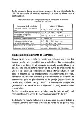 119
En la siguiente tabla presenta un resumen de la metodología de
cálculo siguiendo el modelo bioenergético que se desarrolla a
continuación.
Tabla: Evaluación de la energía digestible y las necesidades de alimento
(resumido de Cho, 1992).
Parámetro de Crecimiento Método de Cálculo
Evaluación del TGC y ganancia de
peso
Pf = {Pi
1/3
+ (TGC · °C por día)}
3
Predicción de la energía retenida (ER) ER = (Pf - Pi) · %MS · kJ/ g MS
Necesidades energéticas
mantenimiento
NEM = {(-1.04 + 3.26·T - 0.05·T
2
) · kg P
0.824
Incremento calórico alimentación ICA = NEM · 0.6
Pérdida de energía no fecal ENF = (ER + NEM + ICA) · 0.06
Cálculo necesidades ED total ED = ER + NEM + ICA + ENF
Determinación de la ED dietaria ED = EB pienso · CDA (%)
Cálculo del alimento requerido Alimento = Necesidades ED/ ED dietaria
Predicción del Crecimiento de los Peces.
Como ya se ha expuesto, la predicción del crecimiento de los
peces resulta imprescindible para establecer las necesidades
nutritivas y las tasas de alimentación de una forma científica, pero
además de ello, la determinación de la curva de crecimiento de
una especie en unas condiciones dadas, es también fundamental
para el diseño de las instalaciones (establecimiento de lotes,
momento de máxima biomasa y determinación de número de
estanques), para la planificación de la granja (organización de
desdobles, clasificaciones y previsión de ventas) e incluso para la
gestión de la alimentación diaria siguiendo un programa de tablas
comerciales.
Se han descrito numerosos modelos para la determinación del
crecimiento de los peces. El modelo de crecimiento de Von
Bertalanffy no resulta aplicable a la producción acuícola debido a
los relativamente pequeños tamaños de venta de los peces, muy
 