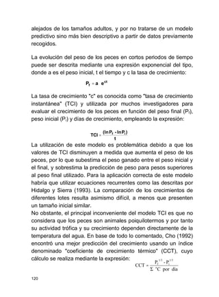 120
alejados de los tamaños adultos, y por no tratarse de un modelo
predictivo sino más bien descriptivo a partir de datos previamente
recogidos.
La evolución del peso de los peces en cortos periodos de tiempo
puede ser descrita mediante una expresión exponencial del tipo,
donde a es el peso inicial, t el tiempo y c la tasa de crecimiento:
La tasa de crecimiento "c" es conocida como "tasa de crecimiento
instantánea" (TCI) y utilizada por muchos investigadores para
evaluar el crecimiento de los peces en función del peso final (Pf),
peso inicial (Pi) y días de crecimiento, empleando la expresión:
La utilización de este modelo es problemática debido a que los
valores de TCI disminuyen a medida que aumenta el peso de los
peces, por lo que subestima el peso ganado entre el peso inicial y
el final, y sobrestima la predicción de peso para pesos superiores
al peso final utilizado. Para la aplicación correcta de este modelo
habría que utilizar ecuaciones recurrentes como las descritas por
Hidalgo y Sierra (1993). La comparación de los crecimientos de
diferentes lotes resulta asimismo difícil, a menos que presenten
un tamaño inicial similar.
No obstante, el principal inconveniente del modelo TCI es que no
considera que los peces son animales poiquilotermos y por tanto
su actividad trófica y su crecimiento dependen directamente de la
temperatura del agua. En base de todo lo comentado, Cho (1992)
encontró una mejor predicción del crecimiento usando un índice
denominado "coeficiente de crecimiento térmico" (CCT), cuyo
cálculo se realiza mediante la expresión:
ct
f eaP ⋅=
t
)Pln-P(ln
TCI if
=
díaporC
P-P
CCT
1/3
i
1/3
f
°
=
 