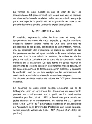 121
La ventaja de este modelo es que el valor de CCT es
independiente del peso corporal, por lo que una vez se dispone
de información basada en datos reales de crecimiento en granja
para una especie, la predicción de la ganancia de peso en un
periodo dado sería posible usando la expresión siguiente:
El modelo, lógicamente sólo funciona para el rango de
temperaturas normales de cada especie, y resulta asimismo
necesario obtener valores reales de CCT para cada tipo de
procedencia de los peces, condiciones de alimentación, manejo,
etc. La predicción del crecimiento se realiza en función de las
temperaturas medias del agua prevista en la zona, mientras que
para un ciclo de crecimiento en marcha, la estimación de los
pesos se realiza considerando la suma de temperaturas reales
medidas en la instalación. De esta forma se puede estimar el
crecimiento de lotes de peces en los diferentes meses del año, en
las cuales los perfiles de temperatura serán distintos, y controlar
la evolución real de un lote corrigiendo las estimaciones de
crecimiento a partir de los datos de los controles de peso.
Se dispone de datos medios de valores de CCT para diferentes
especies.
En ausencia de otros datos pueden emplearse los de la
bibliografía, pero en ocasiones las diferencias de crecimiento
pueden ser considerables, así a partir de los crecimientos
obtenidos por Boix et al. (1995) y Fernández para dorada en
jaulas marinas en el Mediterráneo, los valores de CCT oscilan
entre 1.158 - 2.149 · 10-3
. En pruebas realizadas en el Laboratorio
de Acuicultura de la Universidad Politécnica con lubina europea,
se han obtenido valores de 0.574 · 10-3
(Zegrarí et al., datos sin
publicar).
31/3
if día)}porC(CCTP{P °⋅+=
 