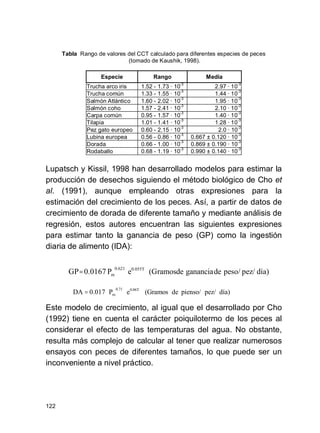 122
día)pez/pienso/de(GramoseP0.017DA 0.06T0.71
m ⋅⋅=
Tabla Rango de valores del CCT calculado para diferentes especies de peces
(tomado de Kaushik, 1998).
Especie Rango Media
Trucha arco iris 1.52 - 1.73 · 10
-3
2.97 · 10
-3
Trucha común 1.33 - 1.55 · 10
-3
1.44 · 10
-3
Salmón Atlántico 1.60 - 2.02 · 10
-3
1.95 · 10
-3
Salmón coho 1.57 - 2.41 · 10
-3
2.10 · 10
-3
Carpa común 0.95 - 1.57 · 10
-3
1.40 · 10
-3
Tilapia 1.01 - 1.41 · 10
-3
1.28 · 10
-3
Pez gato europeo 0.60 - 2.15 · 10
-3
2.0 · 10
-3
Lubina europea 0.56 - 0.86 · 10
-3
0.667 ± 0.120 · 10
-3
Dorada 0.66 - 1.00 · 10
-3
0.869 ± 0.190 · 10
-3
Rodaballo 0.68 - 1.19 · 10
-3
0.990 ± 0.140 · 10
-3
Lupatsch y Kissil, 1998 han desarrollado modelos para estimar la
producción de desechos siguiendo el método biológico de Cho et
al. (1991), aunque empleando otras expresiones para la
estimación del crecimiento de los peces. Así, a partir de datos de
crecimiento de dorada de diferente tamaño y mediante análisis de
regresión, estos autores encuentran las siguientes expresiones
para estimar tanto la ganancia de peso (GP) como la ingestión
diaria de alimento (IDA):
Este modelo de crecimiento, al igual que el desarrollado por Cho
(1992) tiene en cuenta el carácter poiquilotermo de los peces al
considerar el efecto de las temperaturas del agua. No obstante,
resulta más complejo de calcular al tener que realizar numerosos
ensayos con peces de diferentes tamaños, lo que puede ser un
inconveniente a nivel práctico.
día)pez/peso/degananciade(GramoseP0.0167GP 0.055T0.621
m ⋅⋅=
 