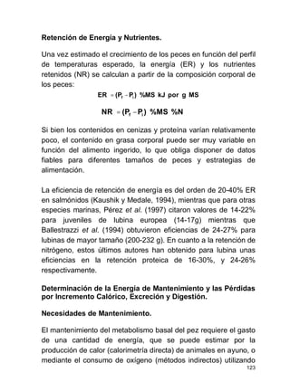 123
Retención de Energía y Nutrientes.
Una vez estimado el crecimiento de los peces en función del perfil
de temperaturas esperado, la energía (ER) y los nutrientes
retenidos (NR) se calculan a partir de la composición corporal de
los peces:
Si bien los contenidos en cenizas y proteína varían relativamente
poco, el contenido en grasa corporal puede ser muy variable en
función del alimento ingerido, lo que obliga disponer de datos
fiables para diferentes tamaños de peces y estrategias de
alimentación.
La eficiencia de retención de energía es del orden de 20-40% ER
en salmónidos (Kaushik y Medale, 1994), mientras que para otras
especies marinas, Pérez et al. (1997) citaron valores de 14-22%
para juveniles de lubina europea (14-17g) mientras que
Ballestrazzi et al. (1994) obtuvieron eficiencias de 24-27% para
lubinas de mayor tamaño (200-232 g). En cuanto a la retención de
nitrógeno, estos últimos autores han obtenido para lubina unas
eficiencias en la retención proteica de 16-30%, y 24-26%
respectivamente.
Determinación de la Energía de Mantenimiento y las Pérdidas
por Incremento Calórico, Excreción y Digestión.
Necesidades de Mantenimiento.
El mantenimiento del metabolismo basal del pez requiere el gasto
de una cantidad de energía, que se puede estimar por la
producción de calor (calorimetría directa) de animales en ayuno, o
mediante el consumo de oxígeno (métodos indirectos) utilizando
MSgporkJ%MS)P(PER if ⋅⋅−=
%N%MS)P(PNR if ⋅⋅−=
 