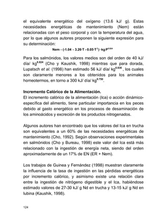 124
el equivalente energético del oxígeno (13.6 kJ/ g). Estas
necesidades energéticas de mantenimiento (Nem) están
relacionadas con el peso corporal y con la temperatura del agua,
por lo que algunos autores proponen la siguiente expresión para
su determinación:
Para los salmónidos, los valores medios son del orden de 40 kJ/
día/ kg0.824
(Cho y Kaushik, 1998) mientras que para dorada,
Lupatsch et al. (1998) han estimado 56 kJ/ día/ kg0.830
, los cuales
son claramente menores a los obtenidos para los animales
homeotermos, en torno a 300 kJ/ día/ kg0.750
.
Incremento Calórico de la Alimentación.
El incremento calórico de la alimentación (Ica) o acción dinámico-
específica del alimento, tiene particular importancia en los peces
debido al gasto energético en los procesos de desaminación de
los aminoácidos y excreción de los productos nitrogenados.
Algunos autores han encontrado que los valores del Ica en trucha
son equivalentes a un 60% de las necesidades energéticas de
mantenimiento (Cho, 1992). Según observaciones experimentales
en salmónidos (Cho y Bureau, 1998) este valor del Ica está más
relacionado con la ingestión de energía neta, siendo del orden
aproximadamente de un 17% de EN (ER + Nem).
Los trabajos de Guinea y Fernández (1998) muestran claramente
la influencia de la tasa de ingestión en las pérdidas energéticas
por incremento calórico, y asimismo existe una relación clara
entre la ingestión de nitrógeno digestible y el Ica, habiéndose
estimado valores de 27-30 kJ/ g Nd en trucha y 13-15 kJ/ g Nd en
lubina (Kaushik, 1998).
Pkg·)0.05·T-3.26·T(-1.04Nem 0.8242
+=
 