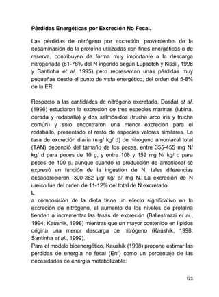 125
Pérdidas Energéticas por Excreción No Fecal.
Las pérdidas de nitrógeno por excreción, provenientes de la
desaminación de la proteína utilizadas con fines energéticos o de
reserva, contribuyen de forma muy importante a la descarga
nitrogenada (61-78% del N ingerido según Lupastch y Kissil, 1998
y Santinha et al. 1995) pero representan unas pérdidas muy
pequeñas desde el punto de vista energético, del orden del 5-8%
de la ER.
Respecto a las cantidades de nitrógeno excretado, Dosdat et al.
(1996) estudiaron la excreción de tres especies marinas (lubina,
dorada y rodaballo) y dos salmónidos (trucha arco iris y trucha
común) y solo encontraron una menor excreción para el
rodaballo, presentado el resto de especies valores similares. La
tasa de excreción diaria (mg/ kg/ d) de nitrógeno amoniacal total
(TAN) dependió del tamaño de los peces, entre 355-455 mg N/
kg/ d para peces de 10 g, y entre 108 y 152 mg N/ kg/ d para
peces de 100 g, aunque cuando la producción de amoniacal se
expresó en función de la ingestión de N, tales diferencias
desaparecieron, 300-382 µg/ kg/ d/ mg N. La excreción de N
ureico fue del orden de 11-12% del total de N excretado.
L
a composición de la dieta tiene un efecto significativo en la
excreción de nitrógeno, el aumento de los niveles de proteína
tienden a incrementar las tasas de excreción (Ballestrazzi et al.,
1994; Kaushik, 1998) mientras que un mayor contenido en lípidos
origina una menor descarga de nitrógeno (Kaushik, 1998;
Santinha et al., 1999).
Para el modelo bioenergético, Kaushik (1998) propone estimar las
pérdidas de energía no fecal (Enf) como un porcentaje de las
necesidades de energía metabolizable:
 