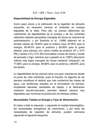 126
Disponibilidad de Energía Digestible.
Como paso previo a la estimación de la ingestión de alimento
requerida, es necesario conocer el contenido en energía
digestible de la dieta. Para ello, es preciso determinar los
coeficientes de digestibilidad de la energía y de los nutrientes
utilizando métodos apropiados (recogida de heces en columna de
sedimentación), y así Santinha et al., (1999) obtienen en la
dorada valores de 79-84% para la materia seca, 87-90% para la
energía, 92-94.5% para la proteína y 92-95% para la grasa
dietaria, para piensos con varios niveles de proteína (47 y 51%
PB) y lípidos (15 y 21% EE) formulados a base de harina y aceite
de pescado y trigo, mientras que Lupastch et al. (1997) obtuvieron
valores más bajos (recogida de heces mediante "stripping"), de
71-86% para la energía, 80-88% para la proteína y 88-95% para
los lípidos.
La digestibilidad de los piensos tiene una gran importancia desde
el punto de vista ambiental, pues la fracción no digerida de los
piensos constituye el residuo que más contamina las masas de
agua. Las tendencias actuales en la formulación de piensos,
empleando elevadas cantidades de lípidos, y la fabricación
mediante cocción-extrusión, permiten obtener piensos muy
digestibles que minimizan la producción de residuos sólidos.
Necesidades Totales en Energía y Tasa de Alimentación.
En base a todo lo expuesto, y siguiendo el modelo bioenergético,
las necesidades energéticas de crecimiento, y por tanto las
necesidades de ingestión de alimento, pueden estimarse
siguiendo el siguiente esquema:
0.06·Ica)Nem(EREnf ++=
 
