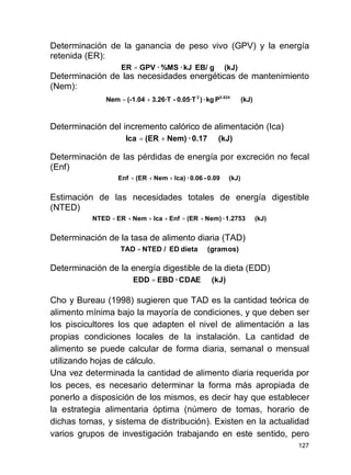 127
Determinación de la ganancia de peso vivo (GPV) y la energía
retenida (ER):
Determinación de las necesidades energéticas de mantenimiento
(Nem):
Determinación del incremento calórico de alimentación (Ica)
Determinación de las pérdidas de energía por excreción no fecal
(Enf)
Estimación de las necesidades totales de energía digestible
(NTED)
Determinación de la tasa de alimento diaria (TAD)
Determinación de la energía digestible de la dieta (EDD)
Cho y Bureau (1998) sugieren que TAD es la cantidad teórica de
alimento mínima bajo la mayoría de condiciones, y que deben ser
los piscicultores los que adapten el nivel de alimentación a las
propias condiciones locales de la instalación. La cantidad de
alimento se puede calcular de forma diaria, semanal o mensual
utilizando hojas de cálculo.
Una vez determinada la cantidad de alimento diaria requerida por
los peces, es necesario determinar la forma más apropiada de
ponerlo a disposición de los mismos, es decir hay que establecer
la estrategia alimentaria óptima (número de tomas, horario de
dichas tomas, y sistema de distribución). Existen en la actualidad
varios grupos de investigación trabajando en este sentido, pero
(kJ)gEB/kJ·%MS·GPVER =
(kJ)Pkg·)0.05·T-3.26·T(-1.04Nem 0.8242
+=
(kJ)0.17·Nem)(ERIca +=
(kJ)0.09-0.06·Ica)Nem(EREnf ++=
(kJ)1.2753·Nem)(EREnfIcaNemERNTED +=+++=
(gramos)dietaED/NTEDTAD =
(kJ)CDAE·EBDEDD =
 