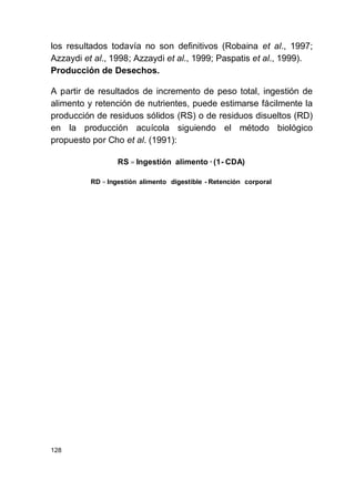 128
los resultados todavía no son definitivos (Robaina et al., 1997;
Azzaydi et al., 1998; Azzaydi et al., 1999; Paspatis et al., 1999).
Producción de Desechos.
A partir de resultados de incremento de peso total, ingestión de
alimento y retención de nutrientes, puede estimarse fácilmente la
producción de residuos sólidos (RS) o de residuos disueltos (RD)
en la producción acuícola siguiendo el método biológico
propuesto por Cho et al. (1991):
CDA)-(1·alimentoIngestiónRS =
corporalRetención-digestiblealimentoIngestiónRD =
 